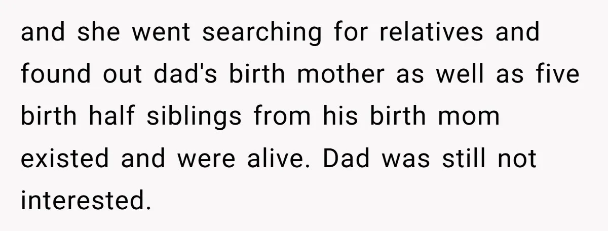 and she went searching for relatives and found out dad's birth mother as well as five birth half siblings from his birth mom existed and were alive. Dad was still...