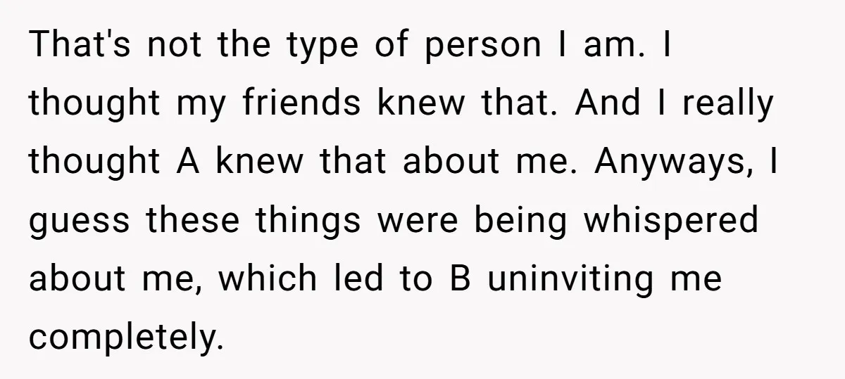 That's not the type of person I am. I thought my friends knew that. And I really thought A knew that about me. Anyways, I guess these things were being...