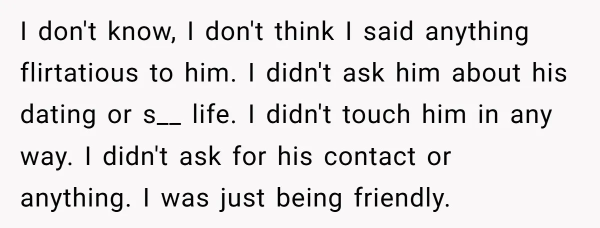 I don't know, I don't think I said anything flirtatious to him. I didn't ask him about his dating or s__ life. I didn't touch him in any way. I...