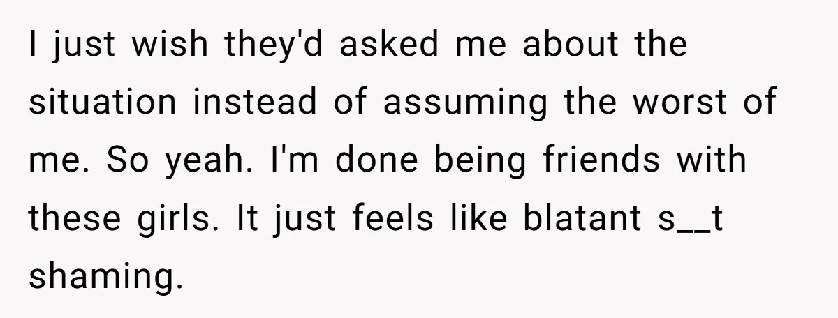 I just wish they'd asked me about the situation instead of assuming the worst of me. So yeah. I'm done being friends with these girls. It just feels like blatant...