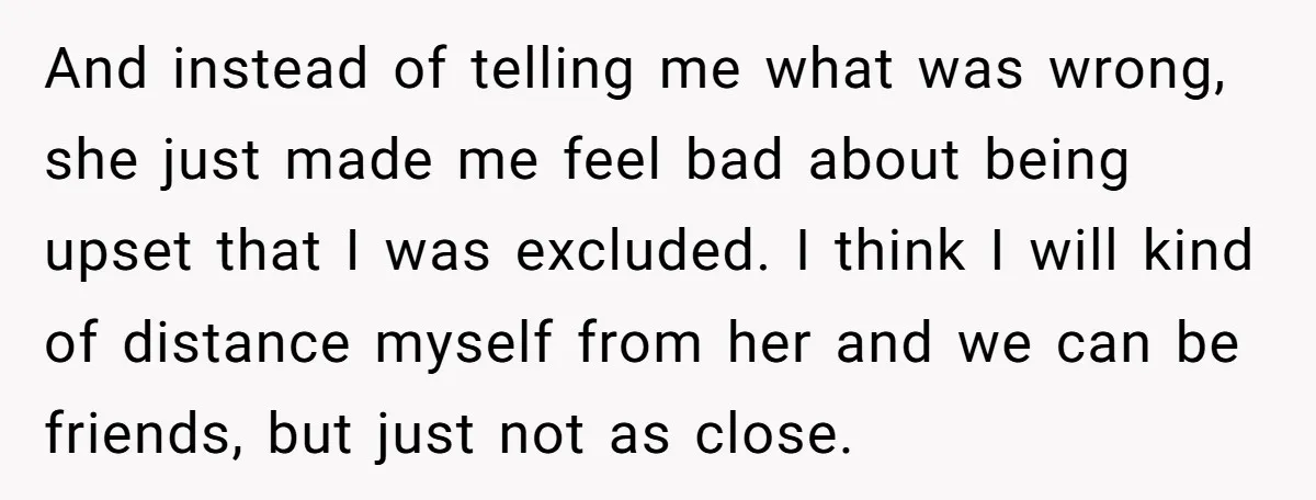 And instead of telling me what was wrong, she just made me feel bad about being upset that I was excluded. I think I will kind of distance myself from...