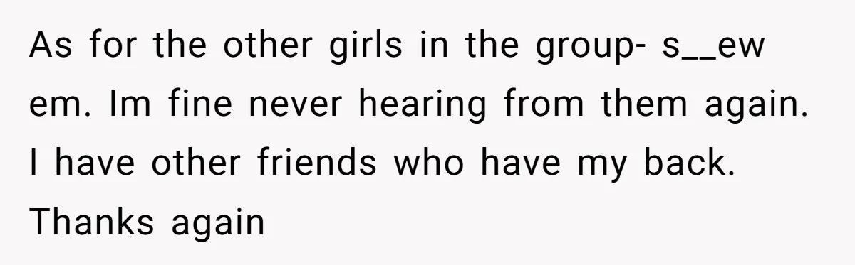 As for the other girls in the group- s__ew em. Im fine never hearing from them again. I have other friends who have my back. Thanks again