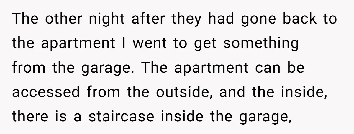 The other night after they had gone back to the apartment I went to get something from the garage. The apartment can be accessed from the outside, and the inside,...