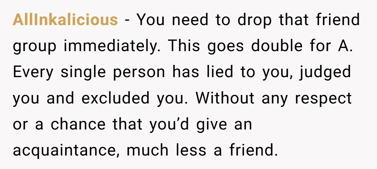 AllInkalicious − You need to drop that friend group immediately. This goes double for A. Every single person has lied to you, judged you and excluded you. Without any respect...