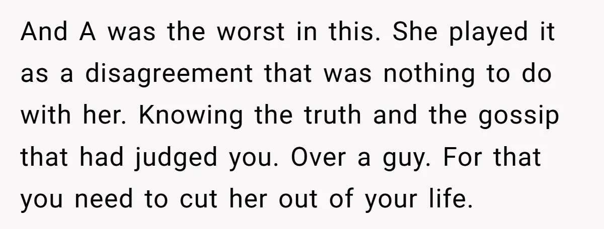 And A was the worst in this. She played it as a disagreement that was nothing to do with her. Knowing the truth and the gossip that had judged you....