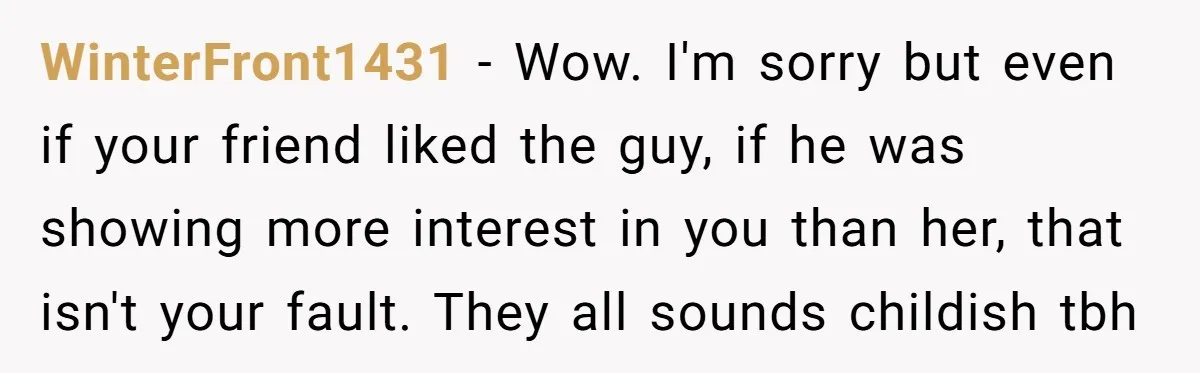 WinterFront1431 − Wow. I'm sorry but even if your friend liked the guy, if he was showing more interest in you than her, that isn't your fault. They all sounds...