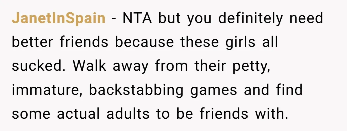 JanetInSpain − NTA but you definitely need better friends because these girls all sucked. Walk away from their petty, immature, backstabbing games and find some actual adults to be friends...