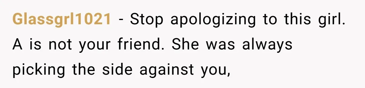 Glassgrl1021 − Stop apologizing to this girl. A is not your friend. She was always picking the side against you,