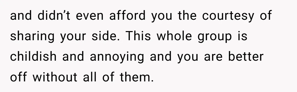 and didn’t even afford you the courtesy of sharing your side. This whole group is childish and annoying and you are better off without all of them.