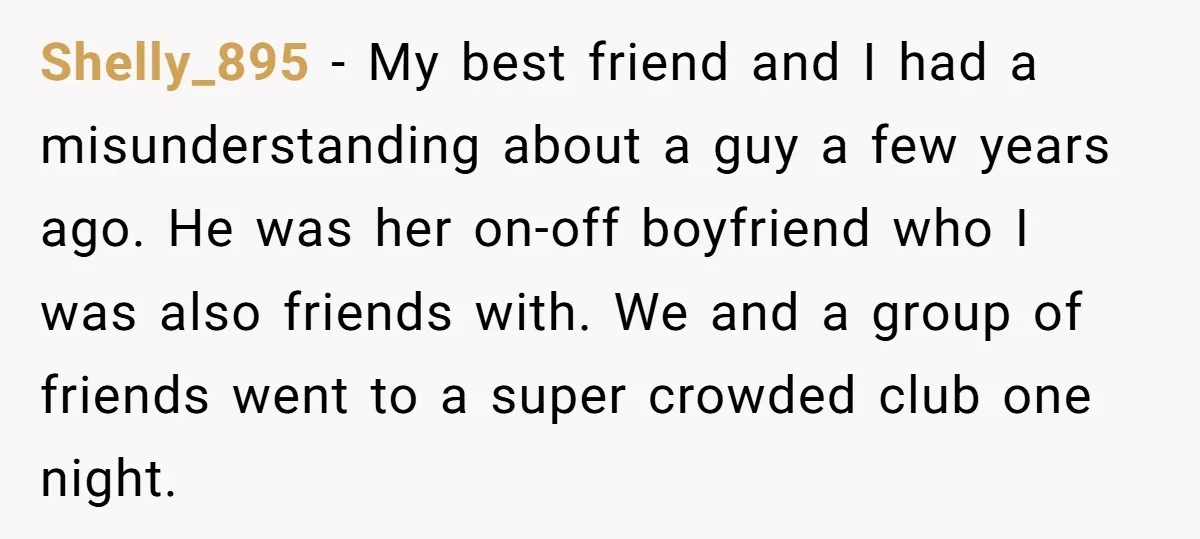 Shelly_895 − My best friend and I had a misunderstanding about a guy a few years ago. He was her on-off boyfriend who I was also friends with. We and...