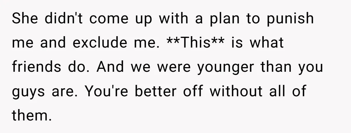 She didn't come up with a plan to punish me and exclude me. **This** is what friends do. And we were younger than you guys are. You're better off without...