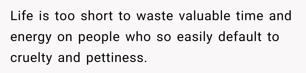 Life is too short to waste valuable time and energy on people who so easily default to cruelty and pettiness.