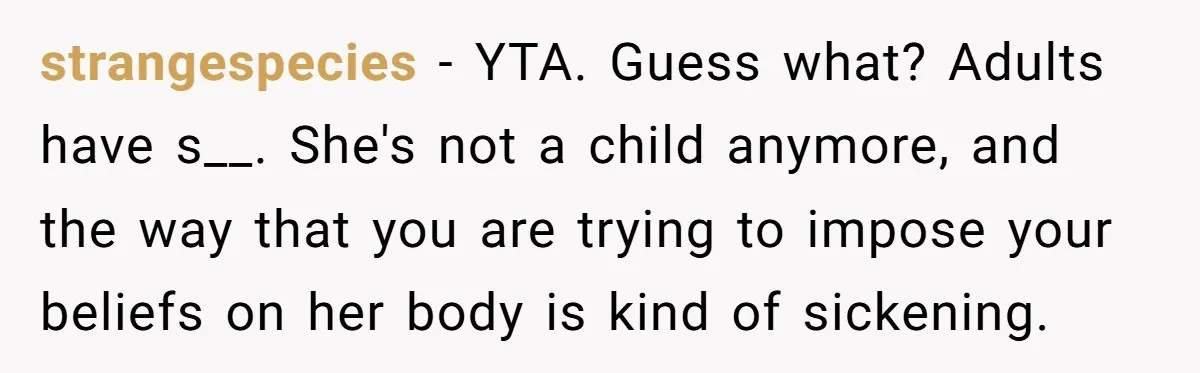 strangespecies − YTA. Guess what? Adults have s__. She's not a child anymore, and the way that you are trying to impose your beliefs on her body is kind of...