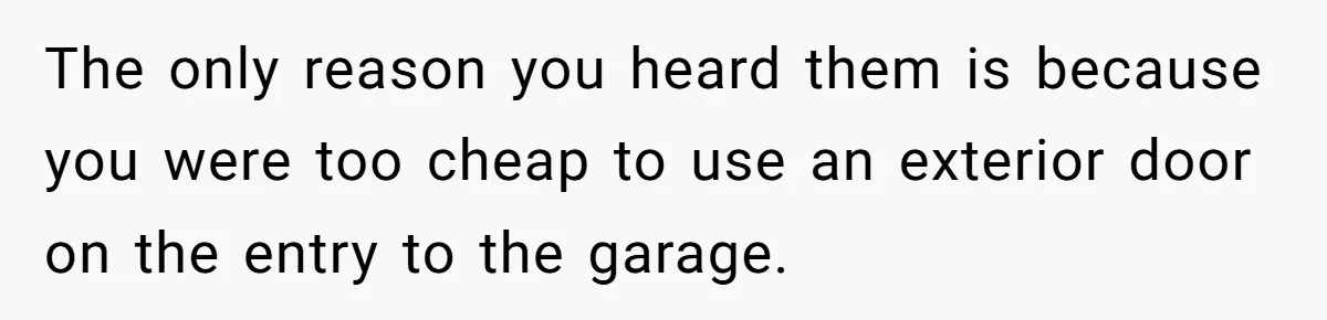 The only reason you heard them is because you were too cheap to use an exterior door on the entry to the garage.