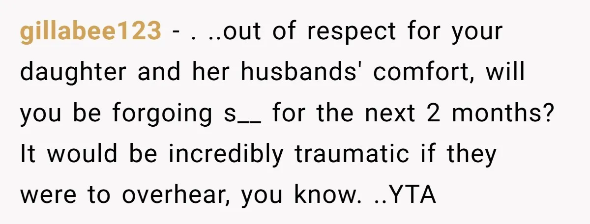 gillabee123 − . ..out of respect for your daughter and her husbands' comfort, will you be forgoing s__ for the next 2 months? It would be incredibly traumatic if they...