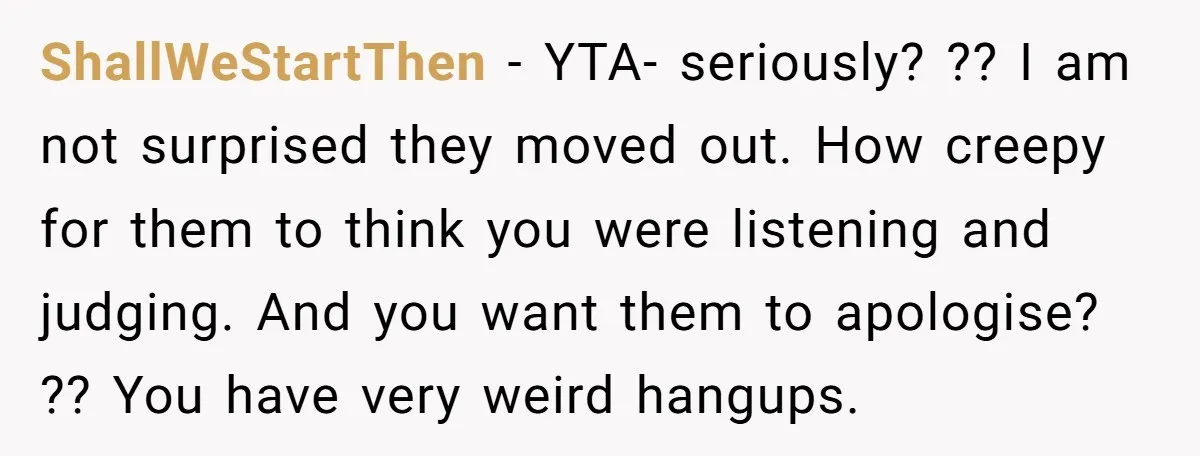 ShallWeStartThen − YTA- seriously? ?? I am not surprised they moved out. How creepy for them to think you were listening and judging. And you want them to apologise? ??...