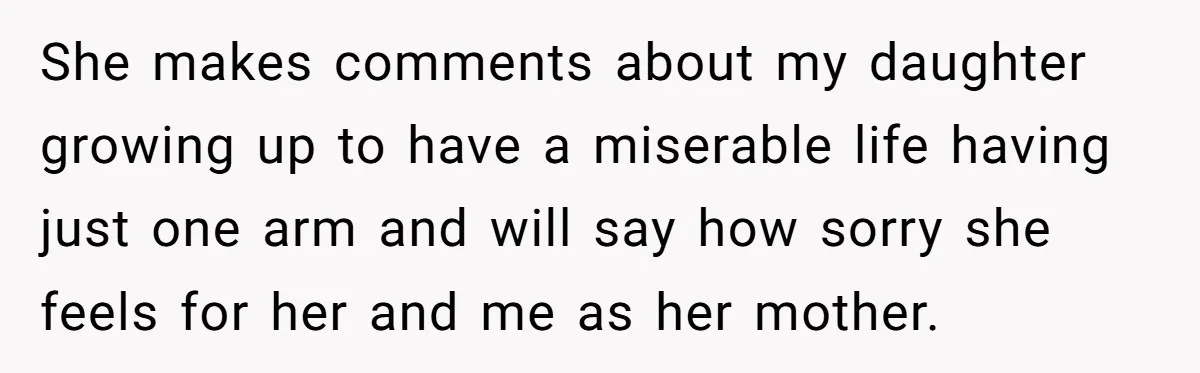 She makes comments about my daughter growing up to have a miserable life having just one arm and will say how sorry she feels for her and me as her...
