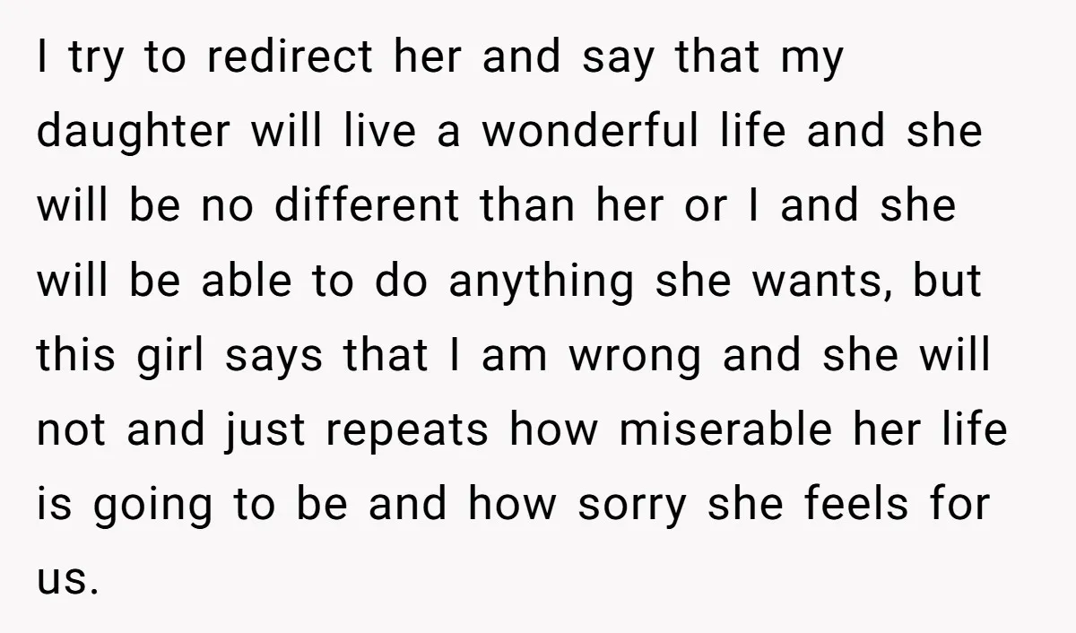 I try to redirect her and say that my daughter will live a wonderful life and she will be no different than her or I and she will be able...