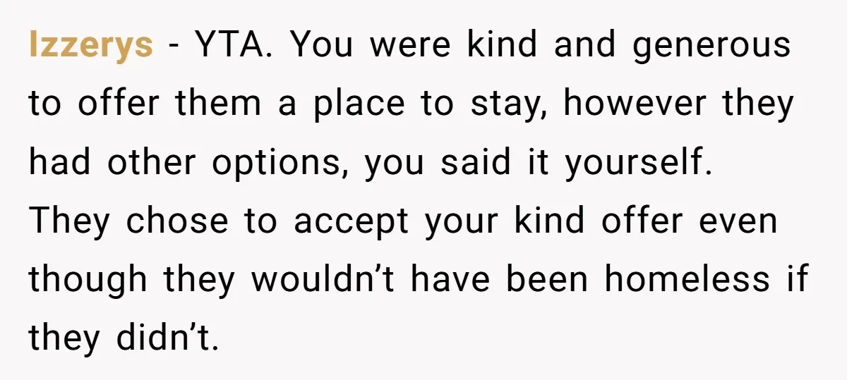 Izzerys − YTA. You were kind and generous to offer them a place to stay, however they had other options, you said it yourself. They chose to accept your kind...