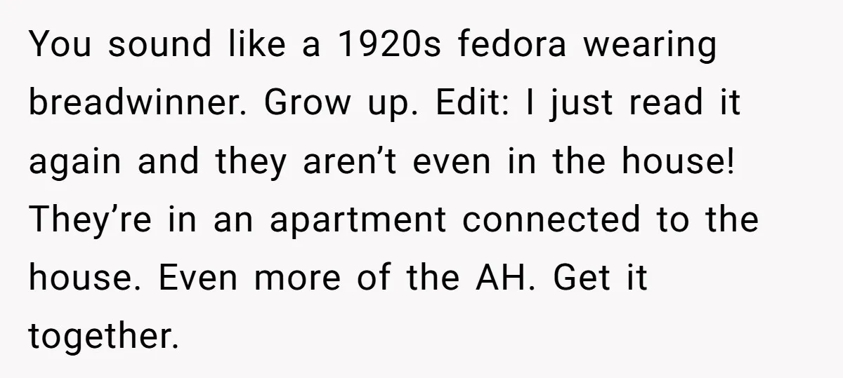 You sound like a 1920s fedora wearing breadwinner. Grow up. Edit: I just read it again and they aren’t even in the house! They’re in an apartment connected to the...