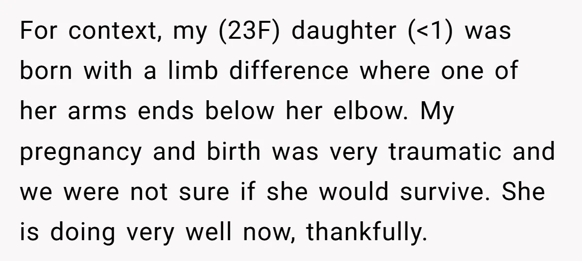 For context, my (23F) daughter (<1) was born with a limb difference where one of her arms ends below her elbow. My pregnancy and birth was very traumatic and we...