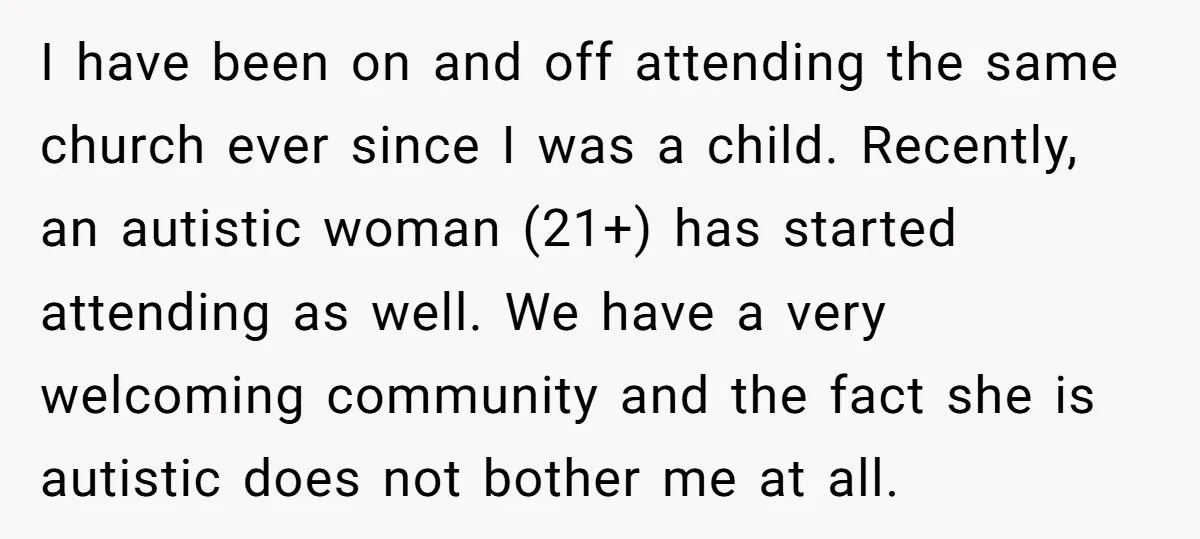 I have been on and off attending the same church ever since I was a child. Recently, an autistic woman (21+) has started attending as well. We have a very...