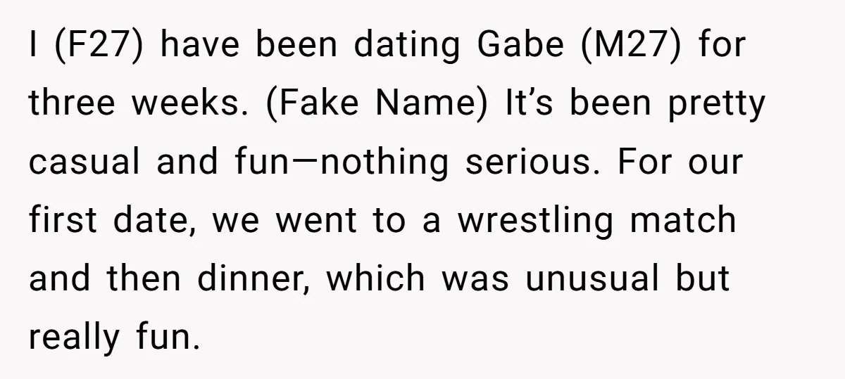 I (F27) have been dating Gabe (M27) for three weeks. (Fake Name) It’s been pretty casual and fun—nothing serious. For our first date, we went to a wrestling match and...