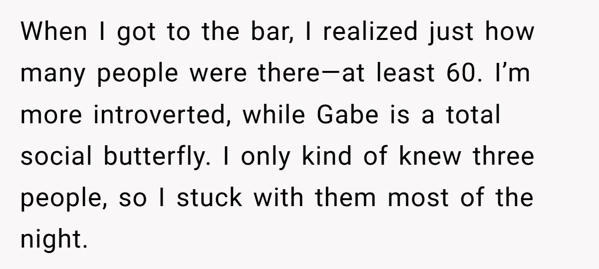 When I got to the bar, I realized just how many people were there—at least 60. I’m more introverted, while Gabe is a total social butterfly. I only kind of...