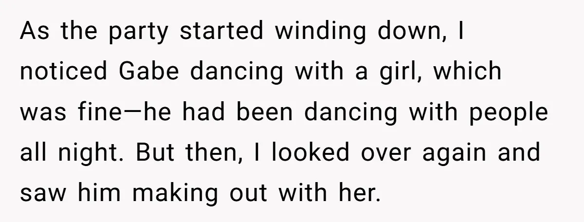 As the party started winding down, I noticed Gabe dancing with a girl, which was fine—he had been dancing with people all night. But then, I looked over again and...