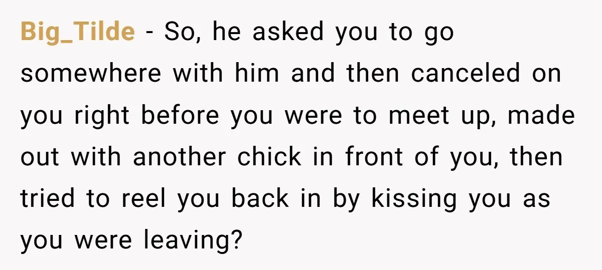 Big_Tilde − So, he asked you to go somewhere with him and then canceled on you right before you were to meet up, made out with another chick in front...