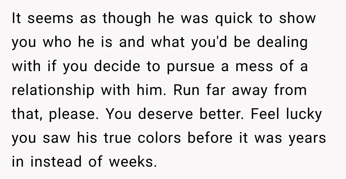 It seems as though he was quick to show you who he is and what you'd be dealing with if you decide to pursue a mess of a relationship with...