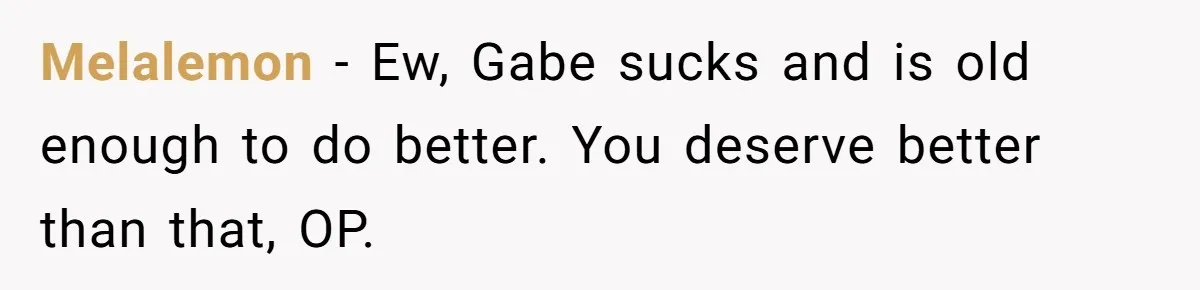 Melalemon − Ew, Gabe sucks and is old enough to do better. You deserve better than that, OP.