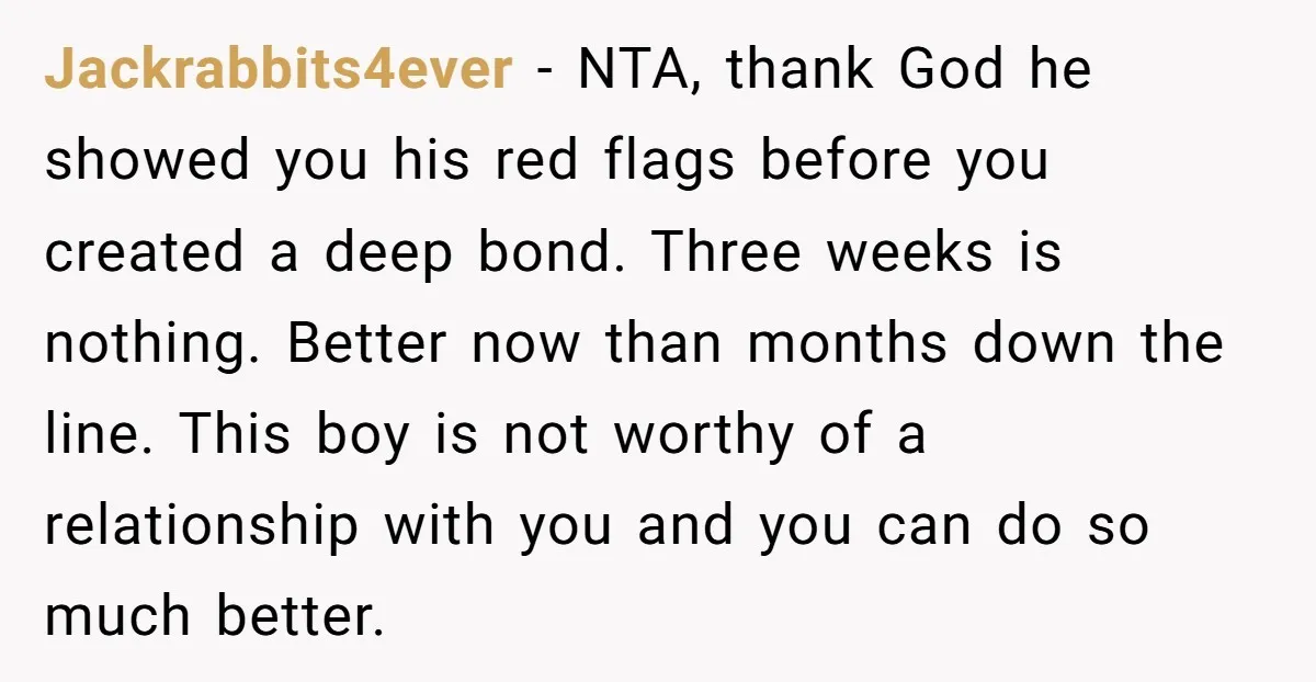 Jackrabbits4ever − NTA, thank God he showed you his red flags before you created a deep bond. Three weeks is nothing. Better now than months down the line. This boy...