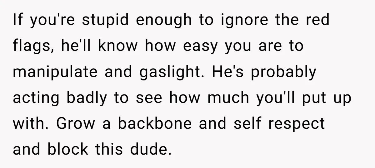 If you're stupid enough to ignore the red flags, he'll know how easy you are to manipulate and gaslight. He's probably acting badly to see how much you'll put up...