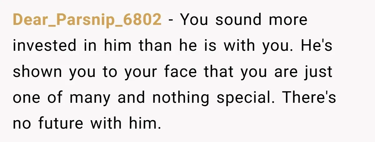 Dear_Parsnip_6802 − You sound more invested in him than he is with you. He's shown you to your face that you are just one of many and nothing special. There's...