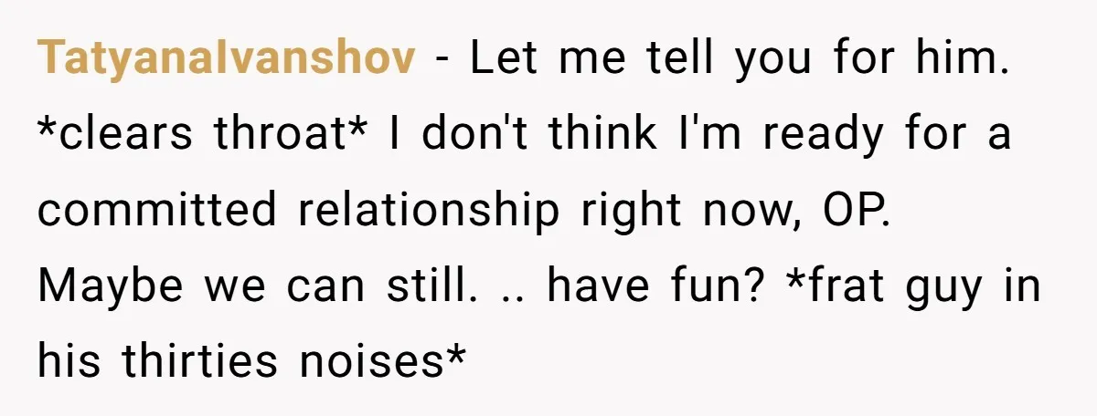 TatyanaIvanshov − Let me tell you for him. *clears throat* I don't think I'm ready for a committed relationship right now, OP. Maybe we can still. .. have fun? *frat...