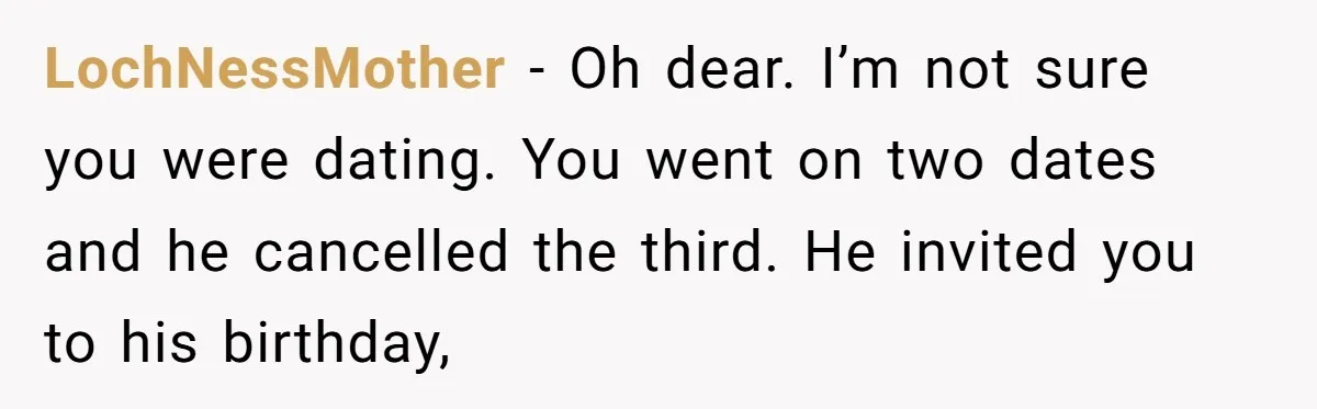 LochNessMother − Oh dear. I’m not sure you were dating. You went on two dates and he cancelled the third. He invited you to his birthday,
