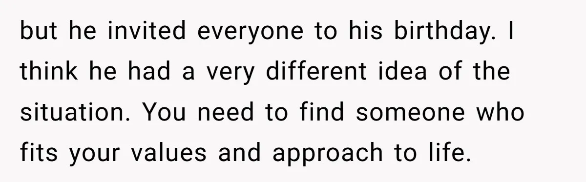 but he invited everyone to his birthday. I think he had a very different idea of the situation. You need to find someone who fits your values and approach to...