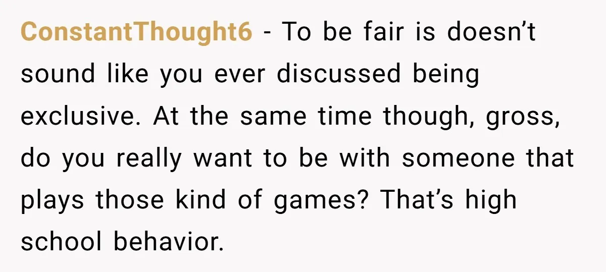 ConstantThought6 − To be fair is doesn’t sound like you ever discussed being exclusive. At the same time though, gross, do you really want to be with someone that plays...