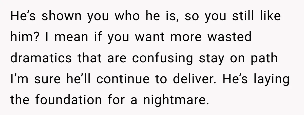He’s shown you who he is, so you still like him? I mean if you want more wasted dramatics that are confusing stay on path I’m sure he’ll continue to...