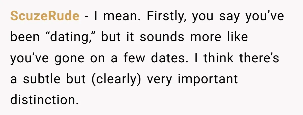 ScuzeRude − I mean. Firstly, you say you’ve been “dating,” but it sounds more like you’ve gone on a few dates. I think there’s a subtle but (clearly) very important...