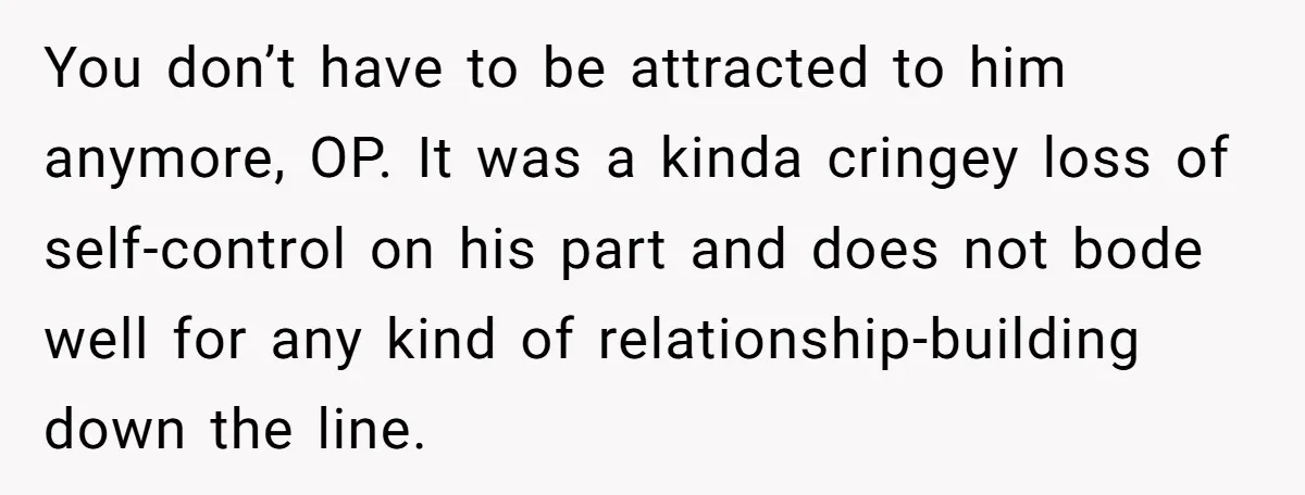 You don’t have to be attracted to him anymore, OP. It was a kinda cringey loss of self-control on his part and does not bode well for any kind of...