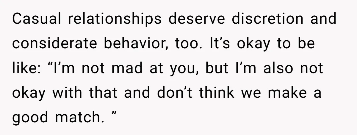 Casual relationships deserve discretion and considerate behavior, too. It’s okay to be like: “I’m not mad at you, but I’m also not okay with that and don’t think we make...