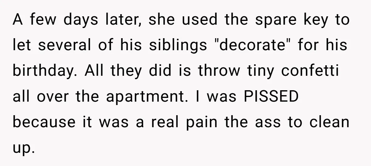 A few days later, she used the spare key to let several of his siblings "decorate" for his birthday. All they did is throw tiny confetti all over the apartment....
