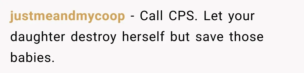 justmeandmycoop − Call CPS. Let your daughter destroy herself but save those babies.