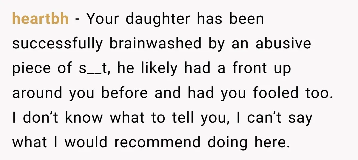heartbh − Your daughter has been successfully brainwashed by an abusive piece of s__t, he likely had a front up around you before and had you fooled too. I don’t...
