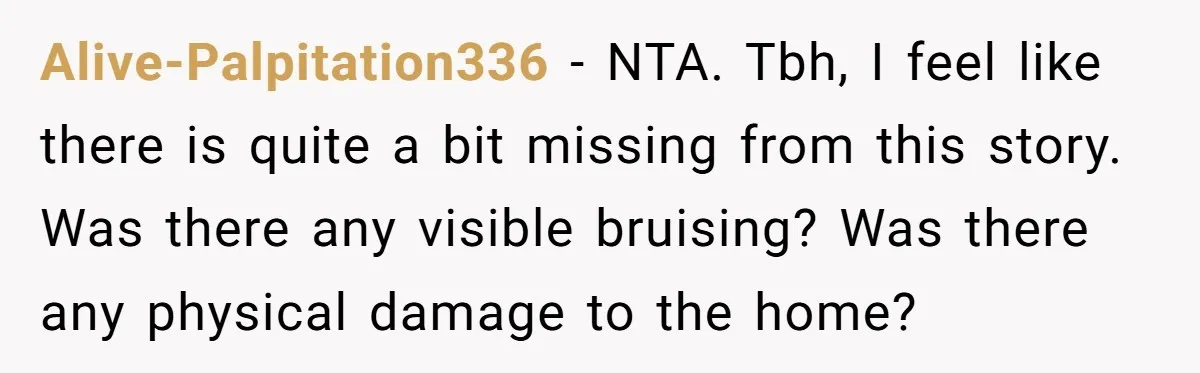 Alive-Palpitation336 − NTA. Tbh, I feel like there is quite a bit missing from this story. Was there any visible bruising? Was there any physical damage to the home?