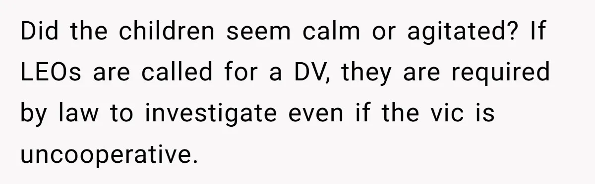 Did the children seem calm or agitated? If LEOs are called for a DV, they are required by law to investigate even if the vic is uncooperative.