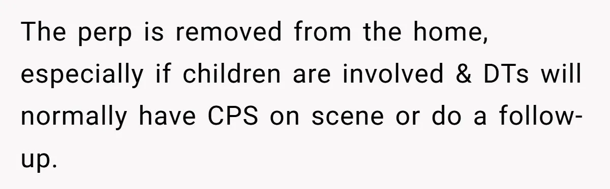 The perp is removed from the home, especially if children are involved & DTs will normally have CPS on scene or do a follow-up.