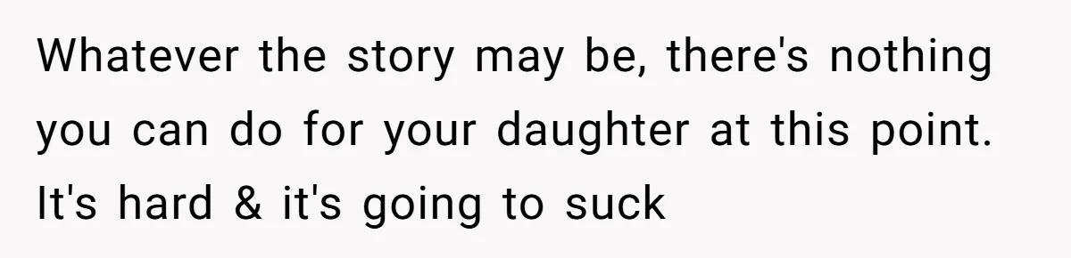 Whatever the story may be, there's nothing you can do for your daughter at this point. It's hard & it's going to suck